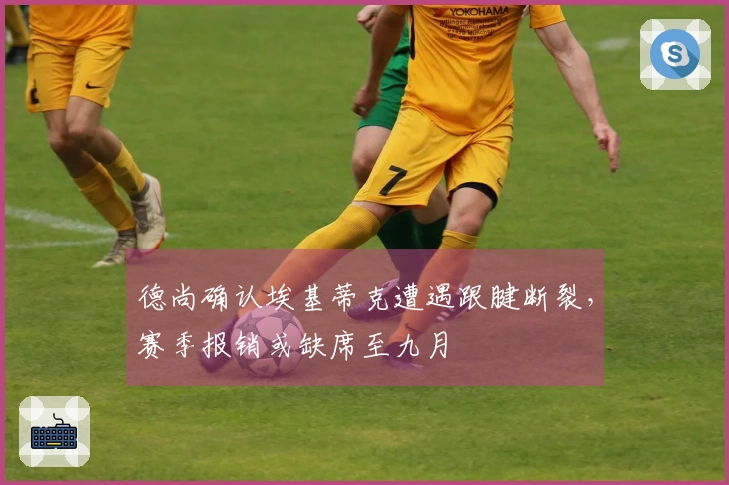 德尚确认埃基蒂克遭遇跟腱断裂，赛季报销或缺席至九月