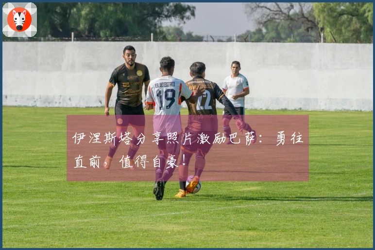 伊涅斯塔分享照片激励巴萨：勇往直前，值得自豪！