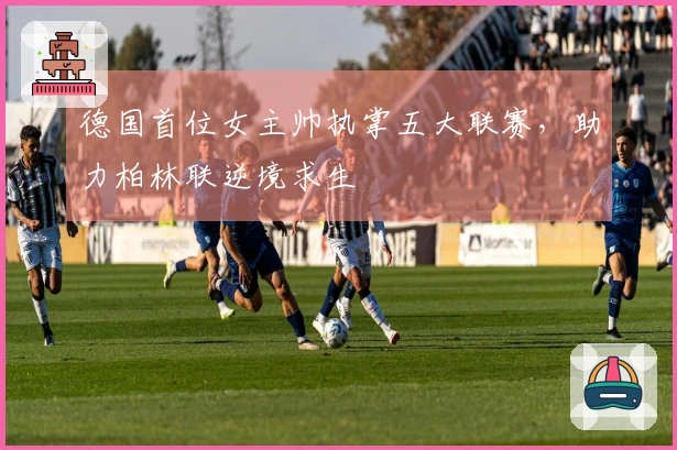 德国首位女主帅执掌五大联赛，助力柏林联逆境求生