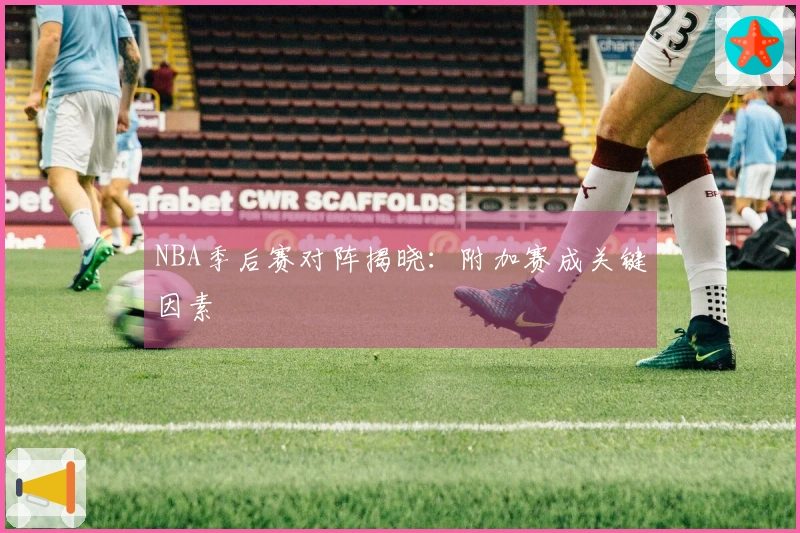 NBA季后赛对阵揭晓：附加赛成关键因素