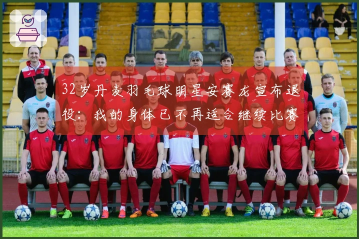 32岁丹麦羽毛球明星安赛龙宣布退役：我的身体已不再适合继续比赛