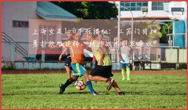 上海女足1-0夺冠揭秘：江苏门将神勇扑救难逆转，新帅战术引发争议