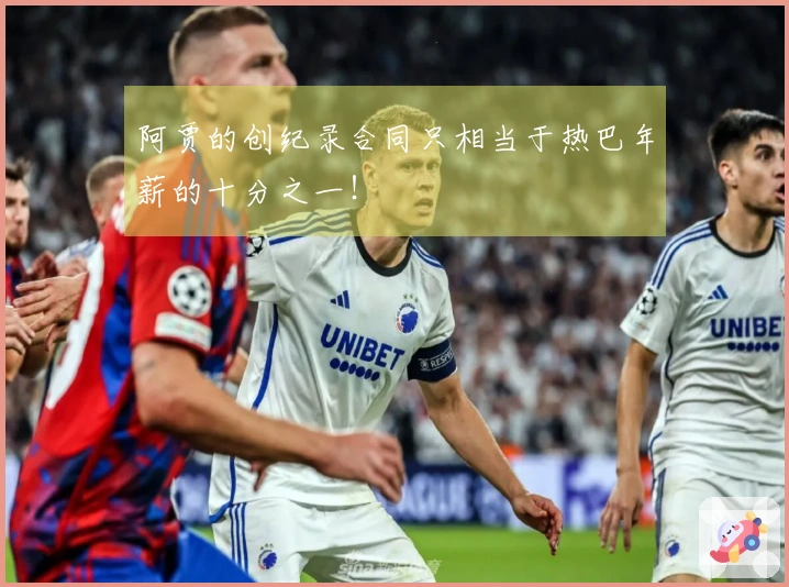 阿贾的创纪录合同只相当于热巴年薪的十分之一！