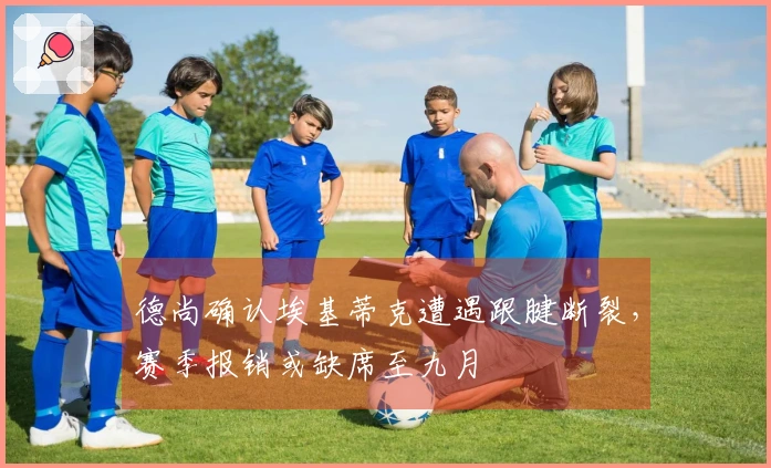 德尚确认埃基蒂克遭遇跟腱断裂，赛季报销或缺席至九月