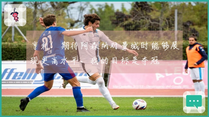 亨利：期待阿森纳对曼城时能够展现更高水平，我的目标是夺冠
