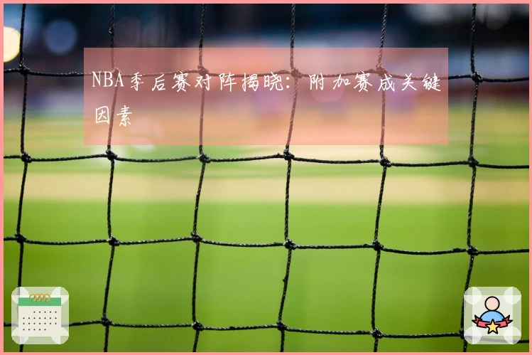 NBA季后赛对阵揭晓：附加赛成关键因素