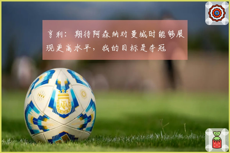 亨利：期待阿森纳对曼城时能够展现更高水平，我的目标是夺冠