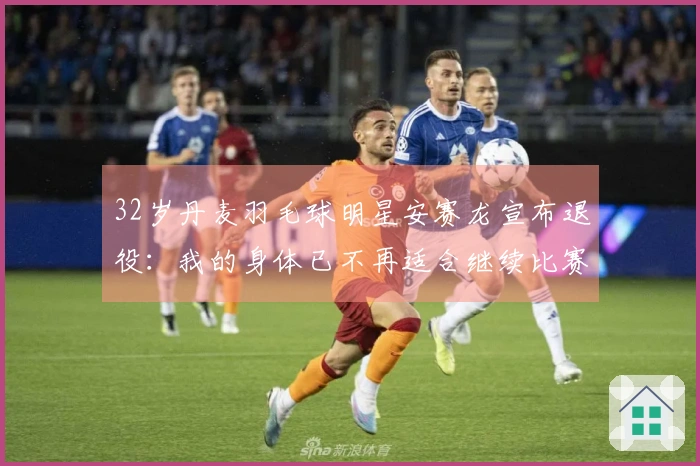 32岁丹麦羽毛球明星安赛龙宣布退役：我的身体已不再适合继续比赛