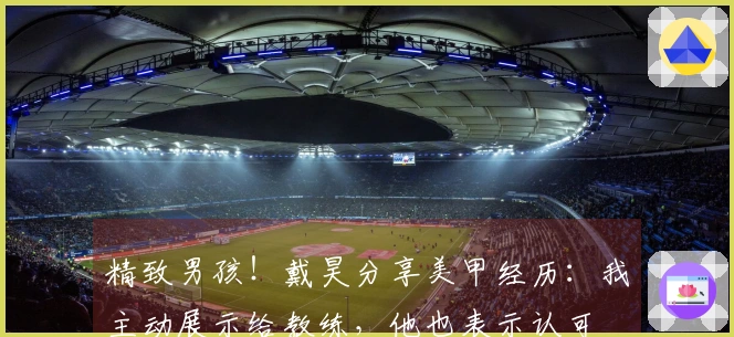 精致男孩！戴昊分享美甲经历：我主动展示给教练，他也表示认可