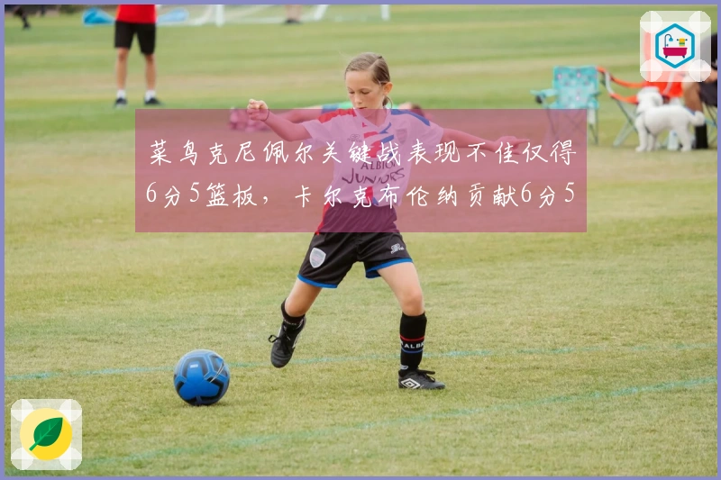 菜鸟克尼佩尔关键战表现不佳仅得6分5篮板，卡尔克布伦纳贡献6分5篮板