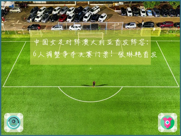 中国女足对阵澳大利亚首发阵容：6人调整争夺决赛门票！张琳艳首发 王妍雯顶替王霜