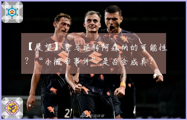 【展望】皇马逆转阿森纳的可能性？“小概率事件”是否会成真？