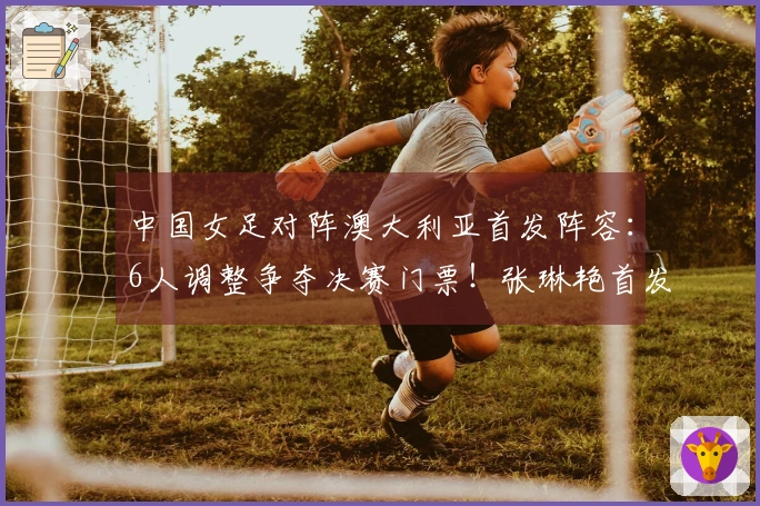 中国女足对阵澳大利亚首发阵容：6人调整争夺决赛门票！张琳艳首发 王妍雯顶替王霜