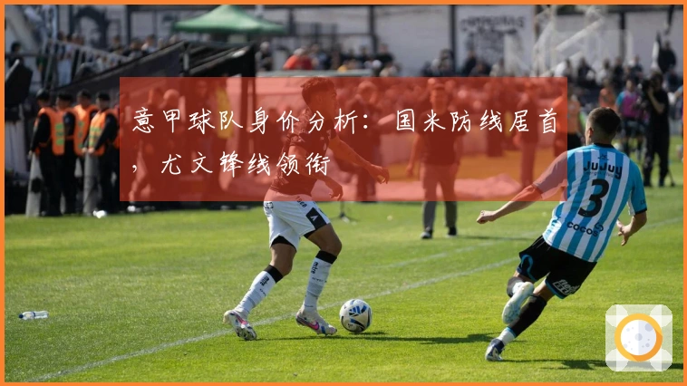 意甲球队身价分析：国米防线居首，尤文锋线领衔