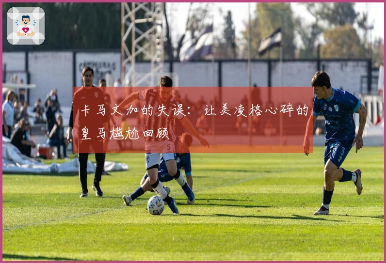 卡马文加的失误：让美凌格心碎的皇马尴尬回顾