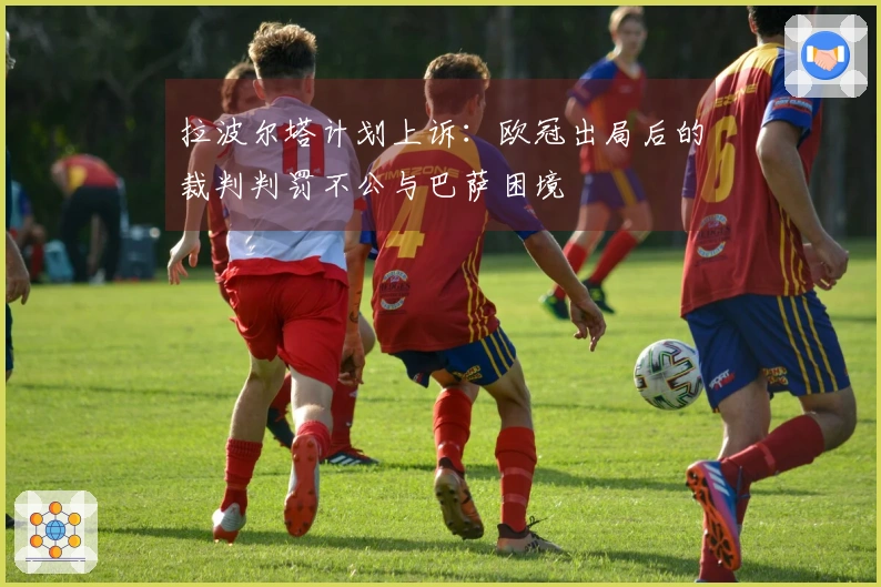 拉波尔塔计划上诉：欧冠出局后的裁判判罚不公与巴萨困境