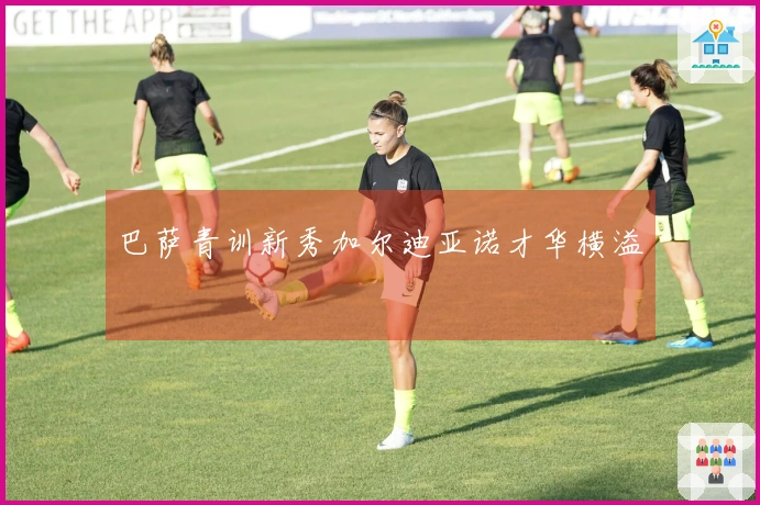 巴萨青训新秀加尔迪亚诺才华横溢