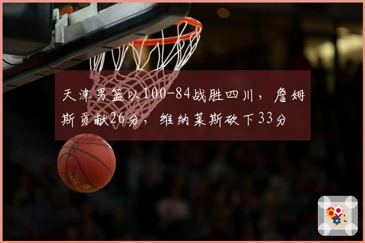 天津男篮以100-84战胜四川，詹姆斯贡献26分，维纳莱斯砍下33分